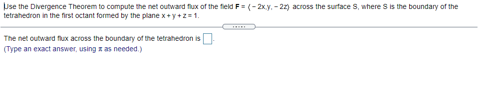 Use the Divergence Theorem to compute the net outward flux of the field F = (- 2x,y, - 2z) across the surface S, where S is the boundary of the
tetrahedron in the first octant formed by the plane x + y +z= 1
.....
The net outward flux across the boundary of the tetrahedron is
(Type an exact answer, using n as needed.)
