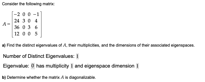 Consider the following matrix:
[-2 0 0 –1
24 3 0 4
A =
36 0 3 6
12 0 0 5
a) Find the distinct eigenvalues of A, their multiplicities, and the dimensions of their associated eigenspaces.
Number of Distinct Eigenvalues: 1
Eigenvalue: 0 has multiplicity 1 and eigenspace dimension 1
b) Determine whether the matrix A is diagonalizable.
