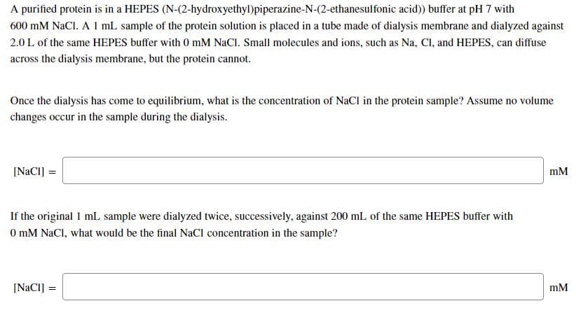 A purified protein is in a HEPES (N-(2-hydroxyethyl)piperazine-N-(2-ethanesulfonic acid)) buffer at pH 7 with
600 mM NaCl. A 1 mL sample of the protein solution is placed in a tube made of dialysis membrane and dialyzed against
2.0 L of the same HEPES buffer with 0 mM NaCl. Small molecules and ions, such as Na, Cl, and HEPES, can diffuse
across the dialysis membrane, but the protein cannot.
Once the dialysis has come to equilibrium, what is the concentration of NaCl in the protein sample? Assume no volume
changes occur in the sample during the dialysis.
[NaCI] =
mM
If the original 1 mL sample were dialyzed twice, successively, against 200 mL of the same HEPES buffer with
0 mM NaCl, what would be the final NaCI concentration in the sample?
[NACI] =
mM
