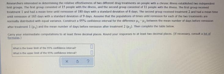 Researchers interested in determining the relative effectiveness of two different drug treatments on people with a chronic ilness established two independent
test groups. The first group consisted of 15 people with the illness, and the second group consisted of 11 people with the diness. The first group received
treatment I and had a mean time until remission of 180 days with a standard deviation of 6 days. The second group recerved treatment 2 and had a mean time
until remission of 163 days with a standard deviation of 9 days. Assume that the populations of times until remission for each of the two treatments are
normally distributed with equal variance. Construct a 95% confidence interval for the difference u-H, between the mean number of days before remission
after treatment 1 () and the mean number of days before remission after treatment 2 (u). Then complete the table below.
Carry your intermediate computations to at least three decimal places. Rournd your responses to at least two decimal places, (If necessary, consult a list.of
formulas.)
what is the lower limit of the 95% confidence interval?
What is the upper limit of the 95% confidence interval?
