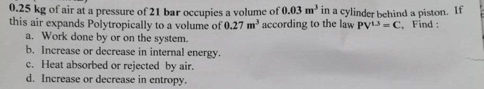 0.25 kg of air at a pressure of 21 bar occupies a volume of 0.03 m in a cylinder behind a piston. If
this air expands Polytropically to a volume of 0.27 m' according to the law PV13 C, Find:
a. Work done by or on the system.
b. Increase or decrease in internal energy.
c. Heat absorbed or rejected by air.
d. Increase or decrease in entropy.
