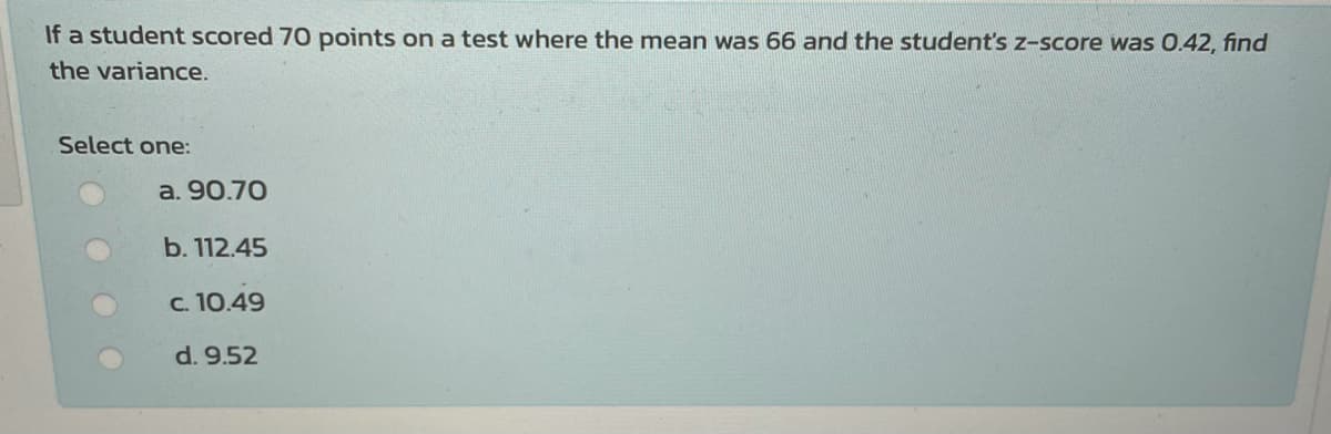 If a student scored 70 points on a test where the mean was 66 and the student's z-score was 0.42, find
the variance.
Select one:
a. 90.70
b. 112.45
c. 10.49
d. 9.52
