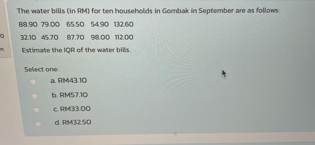 The water bills (in RM) for ten households in Gombak in September are as follows:
88.90 79.00 65.50 54.90 132.60
32.10 45.70
87.70 98.00 112.00
Estimate the IQR of the water bills.
Select one:
a. RM43.10
b. RM57.10
c. RM33.00
d. RM32.50
