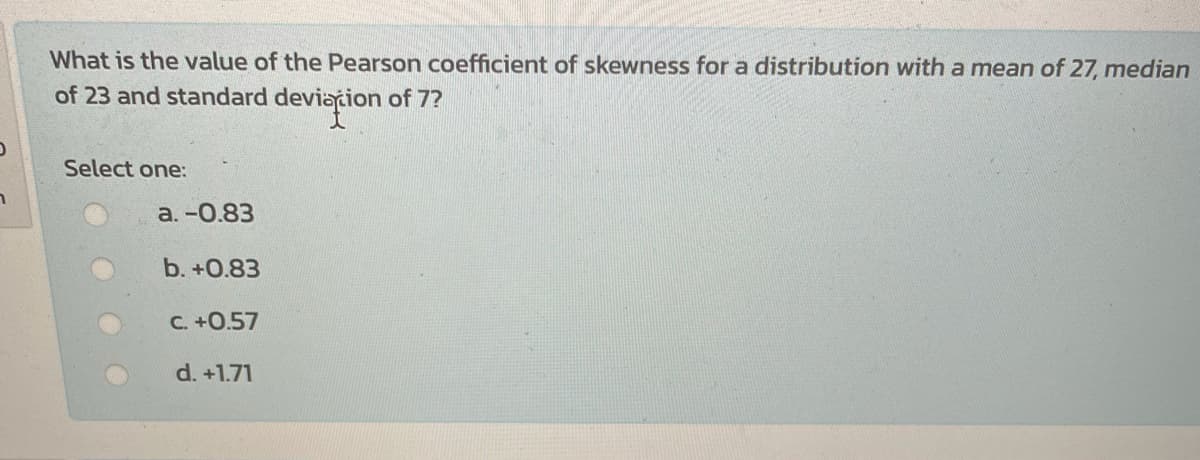 What is the value of the Pearson coefficient of skewness for a distribution with a mean of 27, median
of 23 and standard deviațion of 7?
Select one:
a. -0.83
b. +0.83
C. +0.57
d. +1.71
