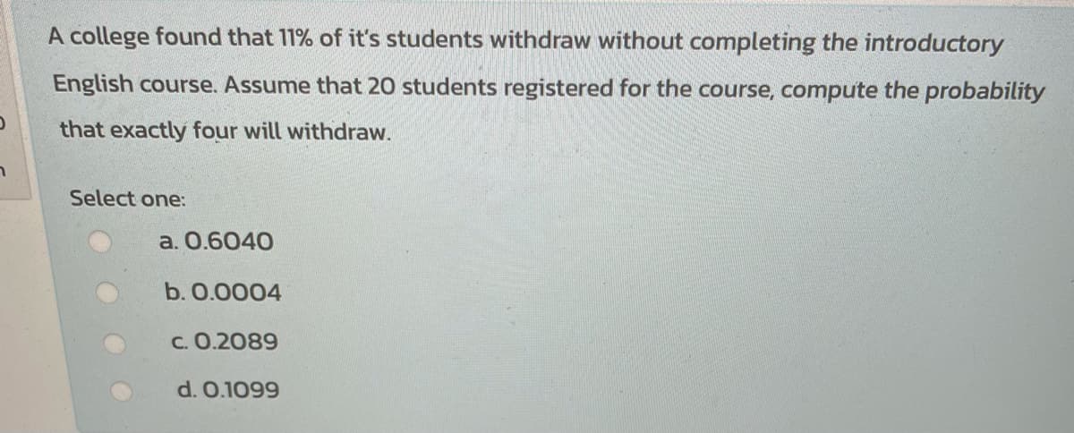A college found that 11% of it's students withdraw without completing the introductory
English course. Assume that 20 students registered for the course, compute the probability
that exactly four will withdraw.
Select one:
a. О.6040
b. О.ОО04
c. 0.2089
d. 0.1099
