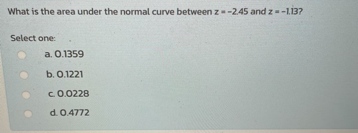 What is the area under the normal curve between z = -2.45 and z = -1.13?
Select one:
а. О.1359
b. О.1221
с. О.0228
d. 0.4772
