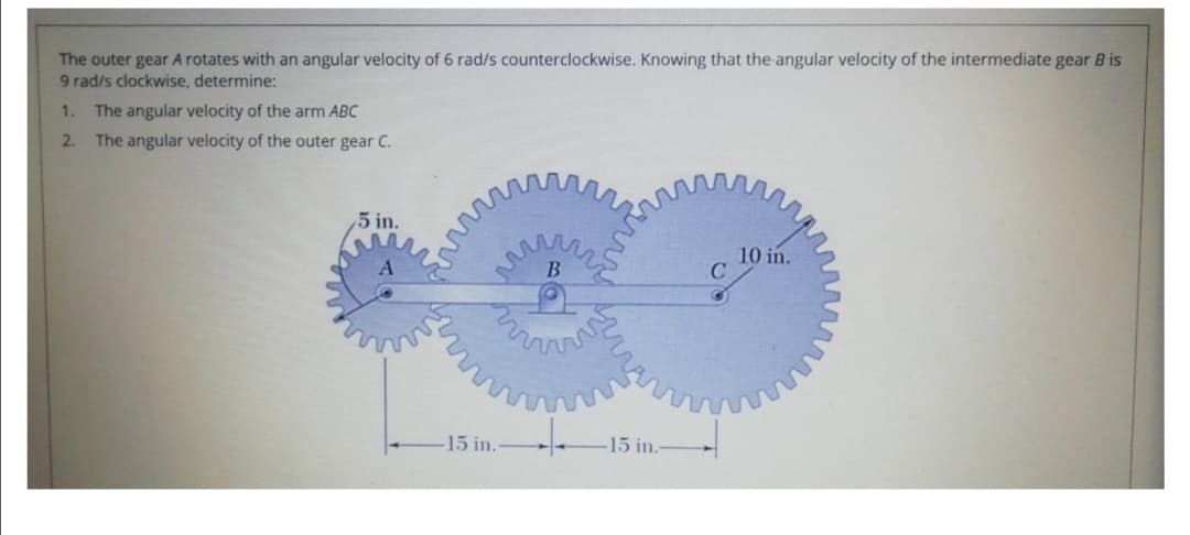The outer gear A rotates with an angular velocity of 6 rad/s counterclockwise. Knowing that the angular velocity of the intermediate gear B is
9 rad/s clockwise, determine:
1.
The angular velocity of the arm ABC
2. The angular velocity of the outer gear C.
,5 in.
10 in.
15 in.
15 in.-
