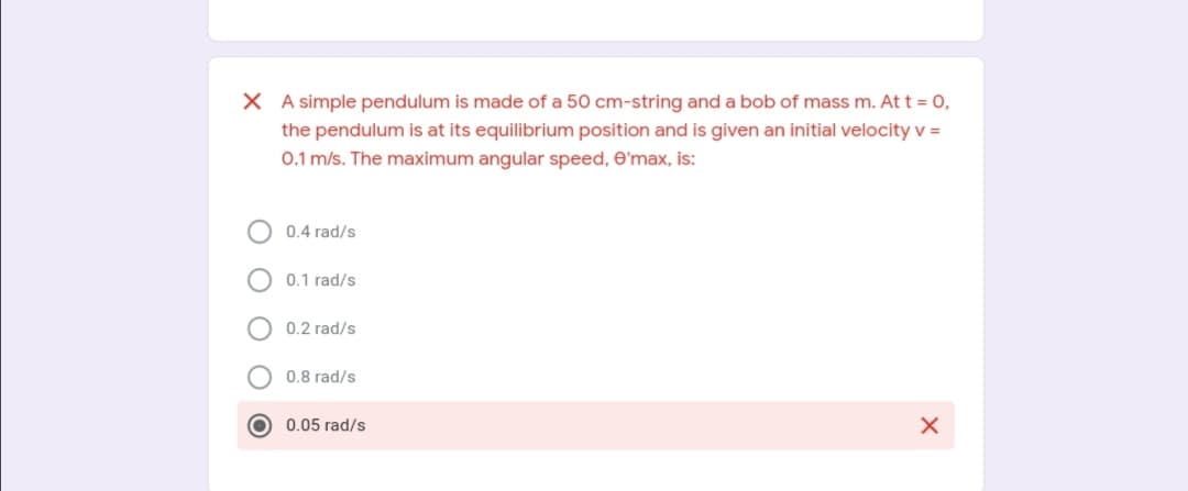 X A simple pendulum is made of a 50 cm-string and a bob of mass m. At t = 0,
the pendulum is at its equilibrium position and is given an initial velocity v =
0.1 m/s. The maximum angular speed, e'max, is:
0.4 rad/s
0.1 rad/s
0.2 rad/s
0.8 rad/s
O 0.05 rad/s
