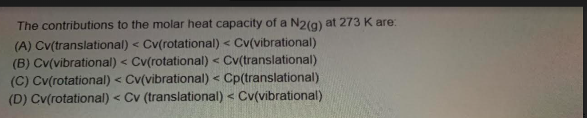 The contributions to the molar heat capacity of a N2(g) at 273 K are:
(A) Cv(translational) < Cv(rotational) < Cv(vibrational)
(B) Cv(vibrational) < Cv(rotational) < Cv(translational)
(C) Cv(rotational) < Cv(vibrational) < Cp(translational)
(D) Cv(rotational) < Cv (translational) < Cv(vibrational)
