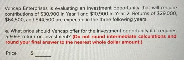 Vencap Enterprises is evaluating an investment opportunity that will require
contributions of $30,900 in Year 1 and $10,900 in Year 2. Returns of $29,000,
$64,500, and $44,500 are expected in the three following years.
a. What price should Vencap offer for the investment opportunity if it requires
a 9.9% return on investment? (Do not round intermediate calculations and
round your final answer to the nearest whole dollar amount.)
Price
%24

