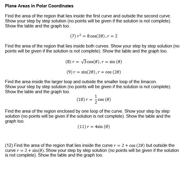 Plane Areas in Polar Coordinates
Find the area of the region that lies inside the first curve and outside the second curve.
Show your step by step solution (no points will be given if the solution is not complete).
Show the table and the graph too.
(7) r² = 8 cos(20),r = 2
Find the area of the region that lies inside both curves. Show your step by step solution (no
points will be given if the solution is not complete). Show the table and the graph too.
(8) r = v3 cos(8),r = sin (6)
(9) r = sin(26),r = cos (20)
Find the area inside the larger loop and outside the smaller loop of the limacon.
Show your step by step solution (no points will be given if the solution is not complete).
Show the table and the graph too.
(10) r = cos (0)
Find the area of the region enclosed by one loop of the curve. Show your step by step
solution (no points will be given if the solution is not complete). Show the table and the
graph too.
(11) r = 4sin (0)
(12) Find the area of the region that lies inside the curver = 2+ cos (26) but outside the
curve r = 2+ sin(8). Show your step by step solution (no points will be given if the solution
is not complete). Show the table and the graph too.
