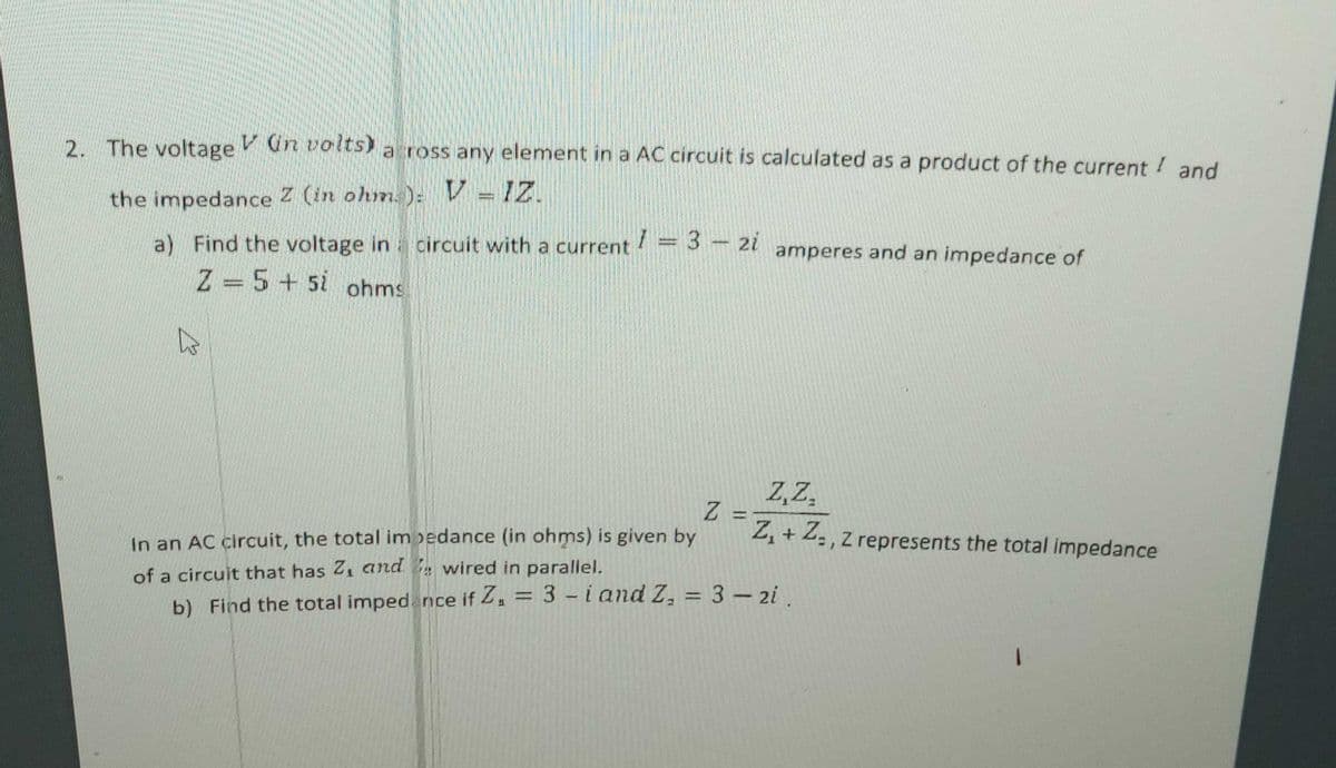 2. The voltage Van volts) a ross any element in a AC circuit is calculated as a product of the current and
the impedance Z (in ohm): V - IZ.
a) Find the voltage in circuit with a current
Z-5+5 ohms
1 = 3 - 2i
Z
amperes and an impedance of
Z,Z.
=
Z₁ + Z., Z represents the total impedance
In an AC circuit, the total impedance (in ohms) is given by
of a circuit that has Z₁ and wired in parallel.
b) Find the total impedance if Z₁ = 3-i and Z₂ = 3 - 2i.