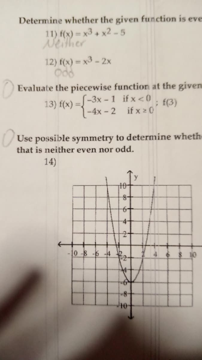 Determine whether the given function is eve
11) f(x) = x3 + x2-5
Neither
12) f(x) = x3 - 2x
Odd
Evaluate the piecewise function at the given
[-3x-1 if x<0
13) f(x) =
-4x-2
if x 20'
Use possible symmetry to determine wheth
that is neither even nor odd.
14)
-10 -8 -6 -4
8+
6+
40-
; f(3)
y
8 10