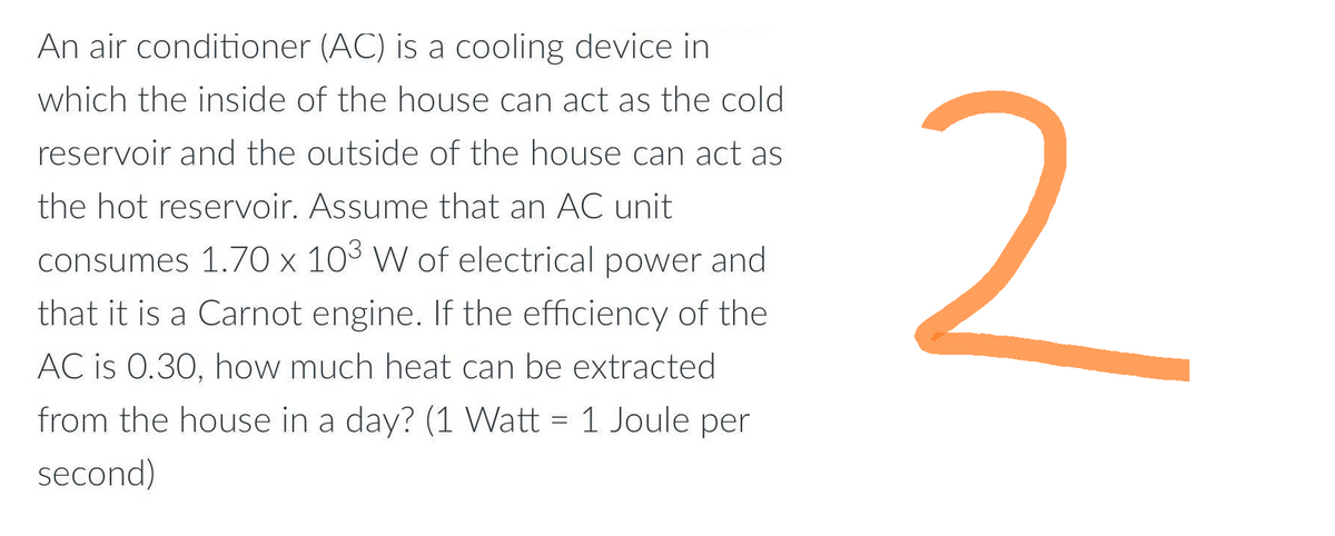 An air conditioner (AC) is a cooling device in
which the inside of the house can act as the cold
reservoir and the outside of the house can act as
the hot reservoir. Assume that an AC unit
consumes 1.70 x 103 W of electrical power and
that it is a Carnot engine. If the efficiency of the
AC is 0.30, how much heat can be extracted
from the house in a day? (1 Watt = 1 Joule per
second)
2