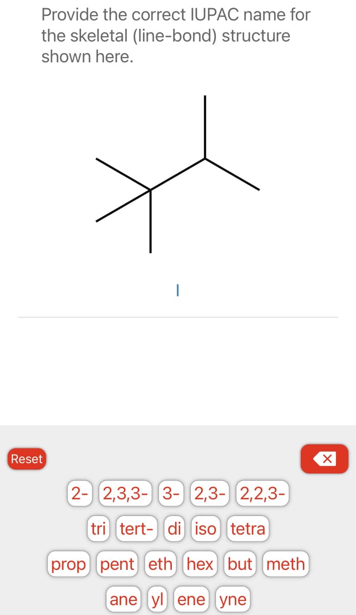 Provide the correct IUPAC name for
the skeletal (line-bond) structure
shown here.
Reset
I
2- 2,3,3- 3- 2,3- 2,2,3-)
tri tert- di iso tetra
prop pent eth hex but meth
ane yl ene yne
X