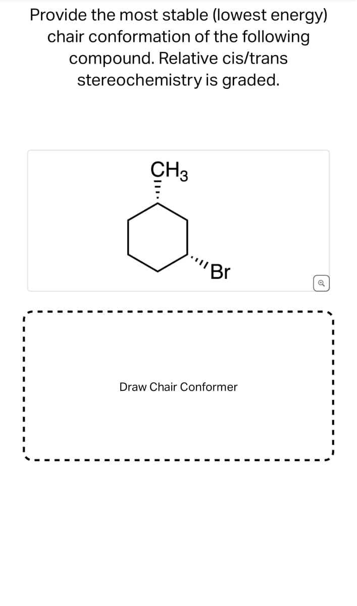 Provide the most stable (lowest energy)
chair conformation of the following
compound. Relative cis/trans
stereochemistry is graded.
CH3
Br
Draw Chair Conformer
Q