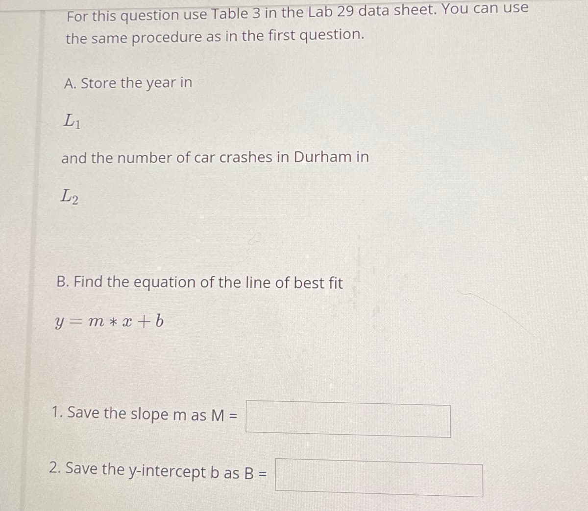 For this question use Table 3 in the Lab 29 data sheet. You can use
the same procedure as in the first question.
A. Store the year in
L1
and the number of car crashes in Durham in
L2
B. Find the equation of the line of best fit
y = m * x + b
1. Save the slope m as M =
2. Save the y-intercept b as B =
