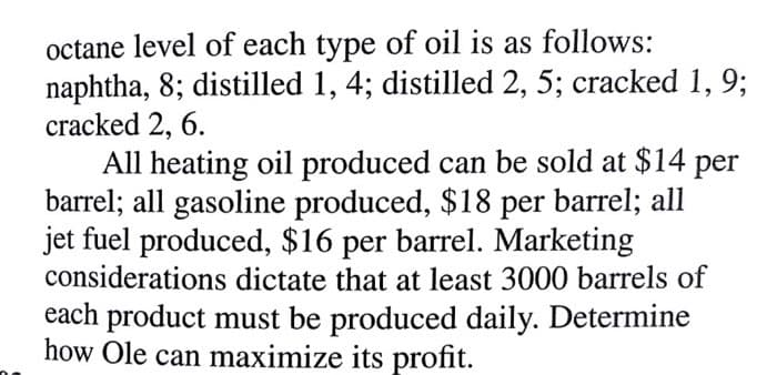 octane level of each type of oil is as follows:
naphtha, 8; distilled 1, 4; distilled 2, 5; cracked 1, 9;
cracked 2, 6.
All heating oil produced can be sold at $14 per
barrel; all gasoline produced, $18 per barrel; all
jet fuel produced, $16 per barrel. Marketing
considerations dictate that at least 3000 barrels of
each product must be produced daily. Determine
how Ole can maximize its profit.
