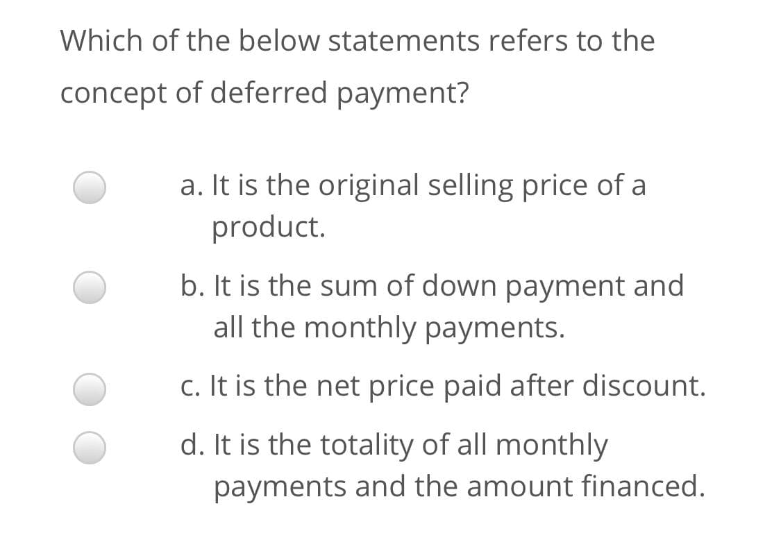 Which of the below statements refers to the
concept of deferred payment?
a. It is the original selling price of a
product.
b. It is the sum of down payment and
all the monthly payments.
c. It is the net price paid after discount.
d. It is the totality of all monthly
payments and the amount financed.
