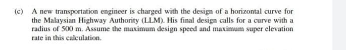 (c) A new transportation engineer is charged with the design of a horizontal curve for
the Malaysian Highway Authority (LLM). His final design calls for a curve with a
radius of 500 m. Assume the maximum design speed and maximum super elevation
rate in this calculation.

