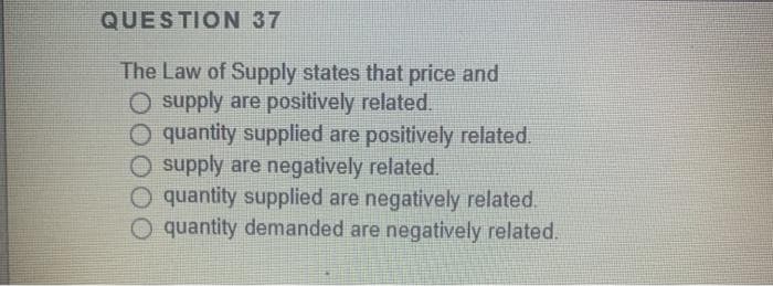QUESTION 37
The Law of Supply states that price and
O supply are positively related.
quantity supplied are positively related.
O supply are negatively related.
O quantity supplied are negatively related.
O quantity demanded are negatively related.
