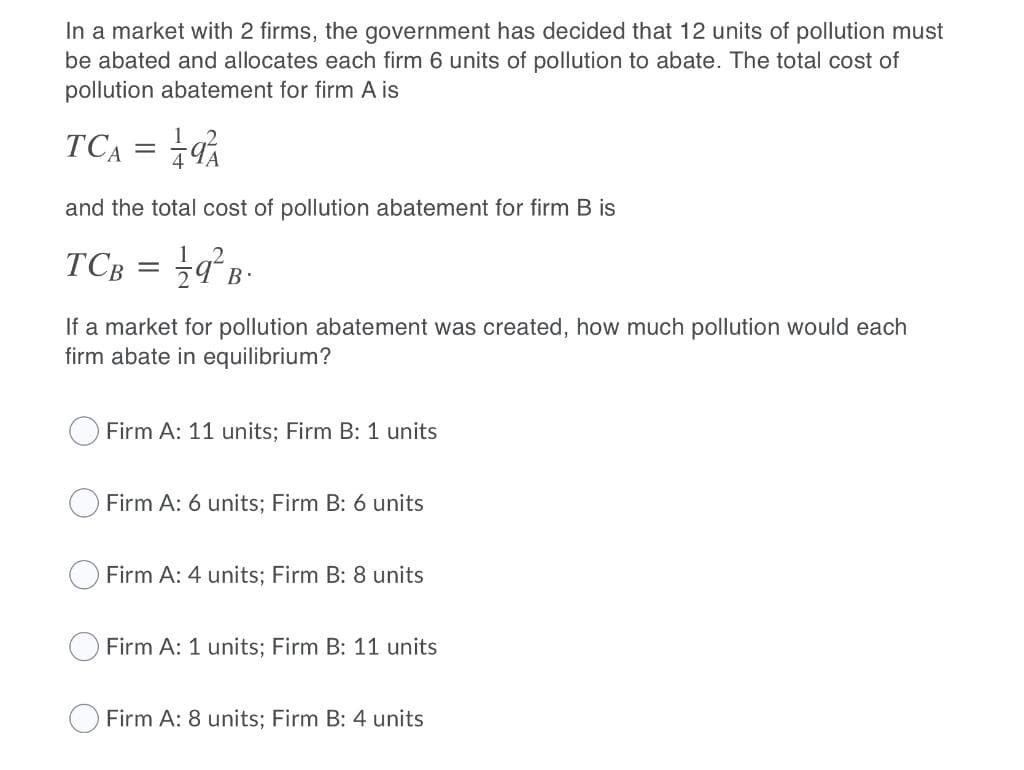In a market with 2 firms, the government has decided that 12 units of pollution must
be abated and allocates each firm 6 units of pollution to abate. The total cost of
pollution abatement for firm A is
TCĄ = 9%
and the total cost of pollution abatement for firm B is
TCB
B.
If a market for pollution abatement was created, how much pollution would each
firm abate in equilibrium?
Firm A: 11 units; Firm B: 1 units
O Firm A: 6 units; Firm B: 6 units
Firm A: 4 units; Firm B: 8 units
O Firm A: 1 units; Firm B: 11 units
Firm A: 8 units; Firm B: 4 units
