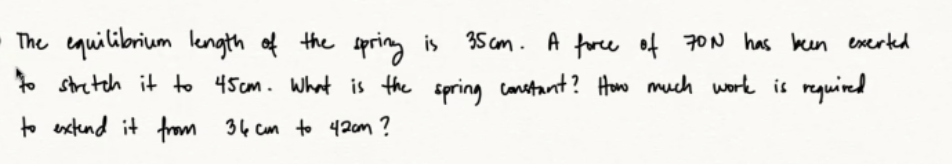 The equilibrium length of the spring is
35cm. A force of 70N has been exerted
to stretch it to 45cm. What is the spring constant? How much work is required
to extend it from 34 cm to 42cm?