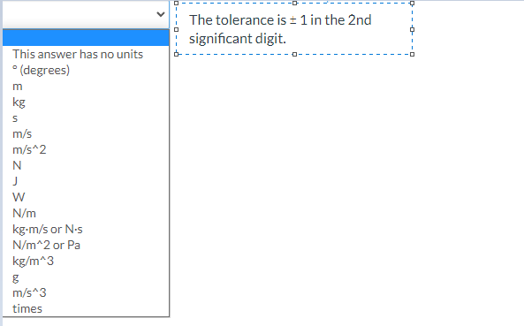 The tolerance is ± 1 in the 2nd
significant digit.
This answer has no units
* (degrees)
m
kg
m/s
m/s^2
N
N/m
kg-m/s or N-s
N/m^2 or Pa
kg/m^3
m/s*3
times
