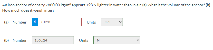 An iron anchor of density 7880.00 kg/m3 appears 198 N lighter in water than in air. (a) What is the volume of the anchor? (b)
How much does it weigh in air?
(a) Number
i 0.020
Units
m^3
(b) Number
1560.24
Units
