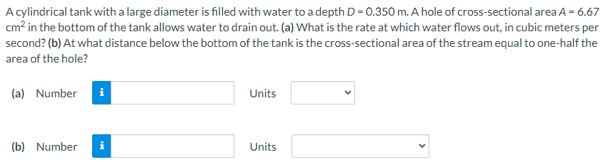 A cylindrical tank with a large diameter is filled with water to a depth D = 0.350 m. A hole of cross-sectional area A = 6.67
cm? in the bottom of the tank allows water to drain out. (a) What is the rate at which water flows out, in cubic meters per
second? (b) At what distance below the bottom of the tank is the cross-sectional area of the stream equal to one-half the
area of the hole?
(a) Number
i
Units
(b) Number
i
Units
