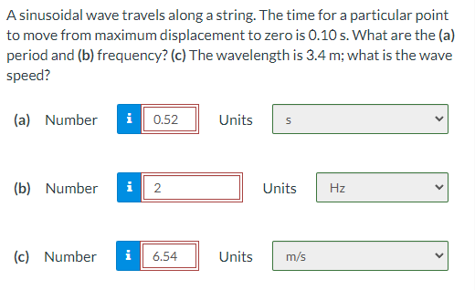 A sinusoidal wave travels along a string. The time for a particular point
to move from maximum displacement to zero is 0.10 s. What are the (a)
period and (b) frequency? (c) The wavelength is 3.4 m; what is the wave
speed?
(a) Number
i
0.52
Units
(b) Number
i| 2
Units
Hz
(c) Number
i
6.54
Units
m/s
