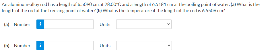 An aluminum-alloy rod has a length of 6.5090 cm at 28.00°C and a length of 6.5181 cm at the boiling point of water. (a) What is the
length of the rod at the freezing point of water? (b) What is the temperature if the length of the rod is 6.5506 cm?
(a) Number
i
Units
(b) Number
i
Units
