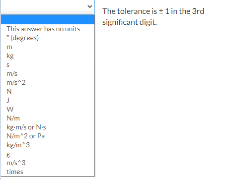 The tolerance is ±1 in the 3rd
significant digit.
This answer has no units
• (degrees)
m
kg
m/s
m/s^2
N
J
W
N/m
kg-m/s or N-s
N/m^2 or Pa
kg/m^3
m/s*3
times
