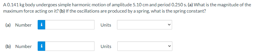 A0.141 kg body undergoes simple harmonic motion of amplitude 5.10 cm and period 0.250 s. (a) What is the magnitude of the
maximum force acting on it? (b) If the oscillations are produced by a spring, what is the spring constant?
(a) Number
i
Units
(b) Number
i
Units
