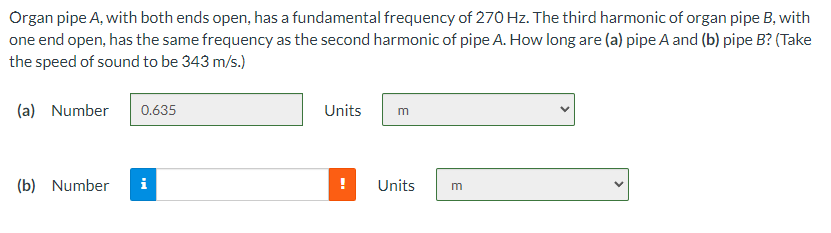 Organ pipe A, with both ends open, has a fundamental frequency of 270 Hz. The third harmonic of organ pipe B, with
one end open, has the same frequency as the second harmonic of pipe A. How long are (a) pipe A and (b) pipe B? (Take
the speed of sound to be 343 m/s.)
(a) Number
0.635
Units
m
(b) Number
i
Units
