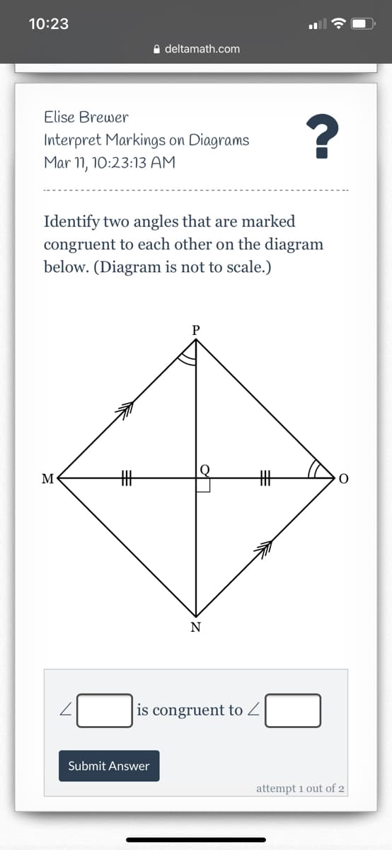 10:23
A deltamath.com
Elise Brewer
Interpret Markings on Diagrams
Mar 11, 10:23:13 AM
Identify two angles that are marked
congruent to each other on the diagram
below. (Diagram is not to scale.)
P
M
%23
N
is congruent to Z
Submit Answer
attempt 1 out of 2
