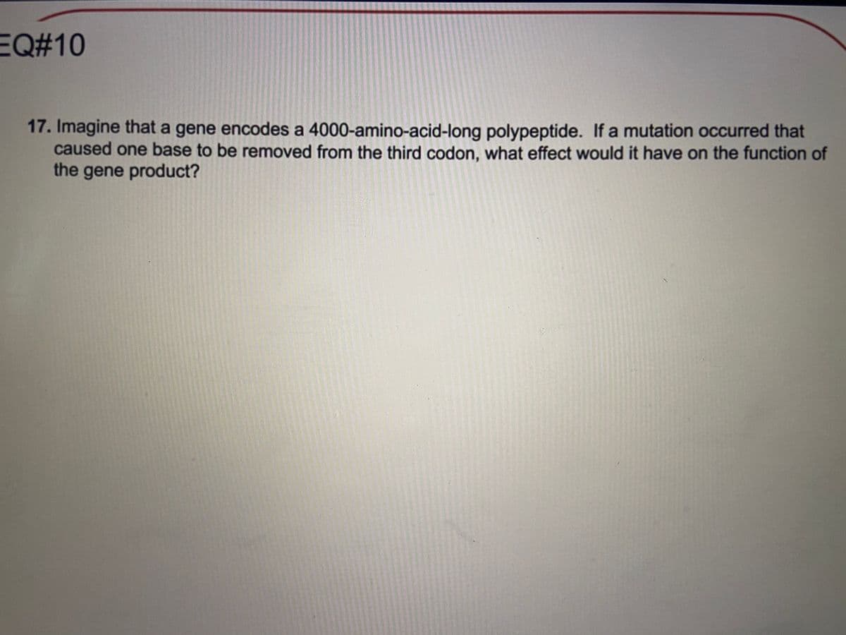 EQ#10
17. Imagine that a gene encodes a 4000-amino-acid-long polypeptide. If a mutation occurred that
caused one base to be removed from the third codon, what effect would it have on the function of
the gene product?
