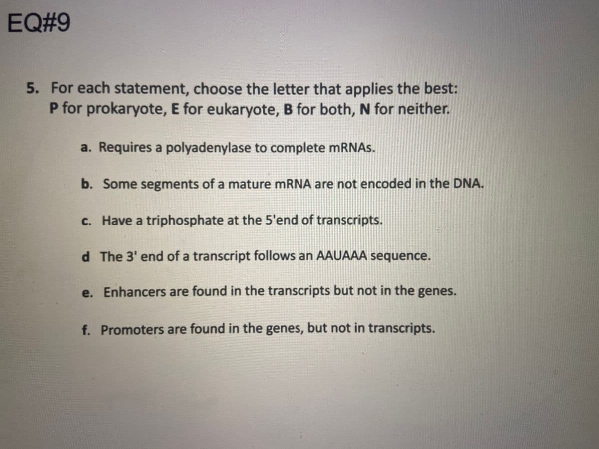 EQ#9
5. For each statement, choose the letter that applies the best:
P for prokaryote, E for eukaryote, B for both, N for neither.
a. Requires a polyadenylase to complete mRNAs.
b. Some segments of a mature mRNA are not encoded in the DNA.
c. Have a triphosphate at the 5'end of transcripts.
d The 3' end of a transcript follows an AAUAAA sequence.
e. Enhancers are found in the transcripts but not in the genes.
f. Promoters are found in the genes, but not in transcripts.
