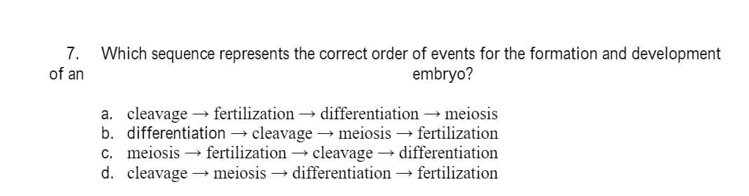 7.
Which sequence represents the correct order of events for the formation and development
embryo?
of an
a. cleavage
b. differentiation → cleavage
c. meiosis → fertilization → cleavage → differentiation
d. cleavage
→ fertilization →
differentiation → meiosis
meiosis → fertilization
→ meiosis → differentiation → fertilization
