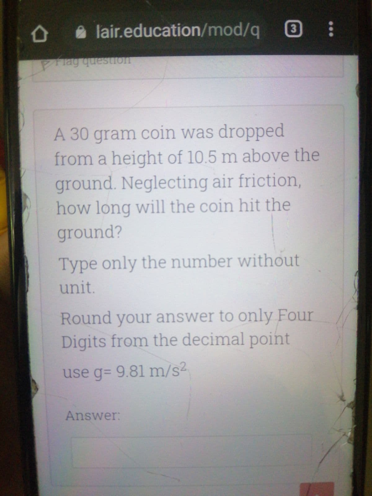 lair.education/mod/q
3
A 30 gram coin was dropped
from a height of 10.5 m above the
ground. Neglecting air friction,
how long will the coin hit the
ground?
Type only the number without
unit.
Round your answer to only Four
Digits from the decimal point
use g= 9.81 m/s2
Answer:
