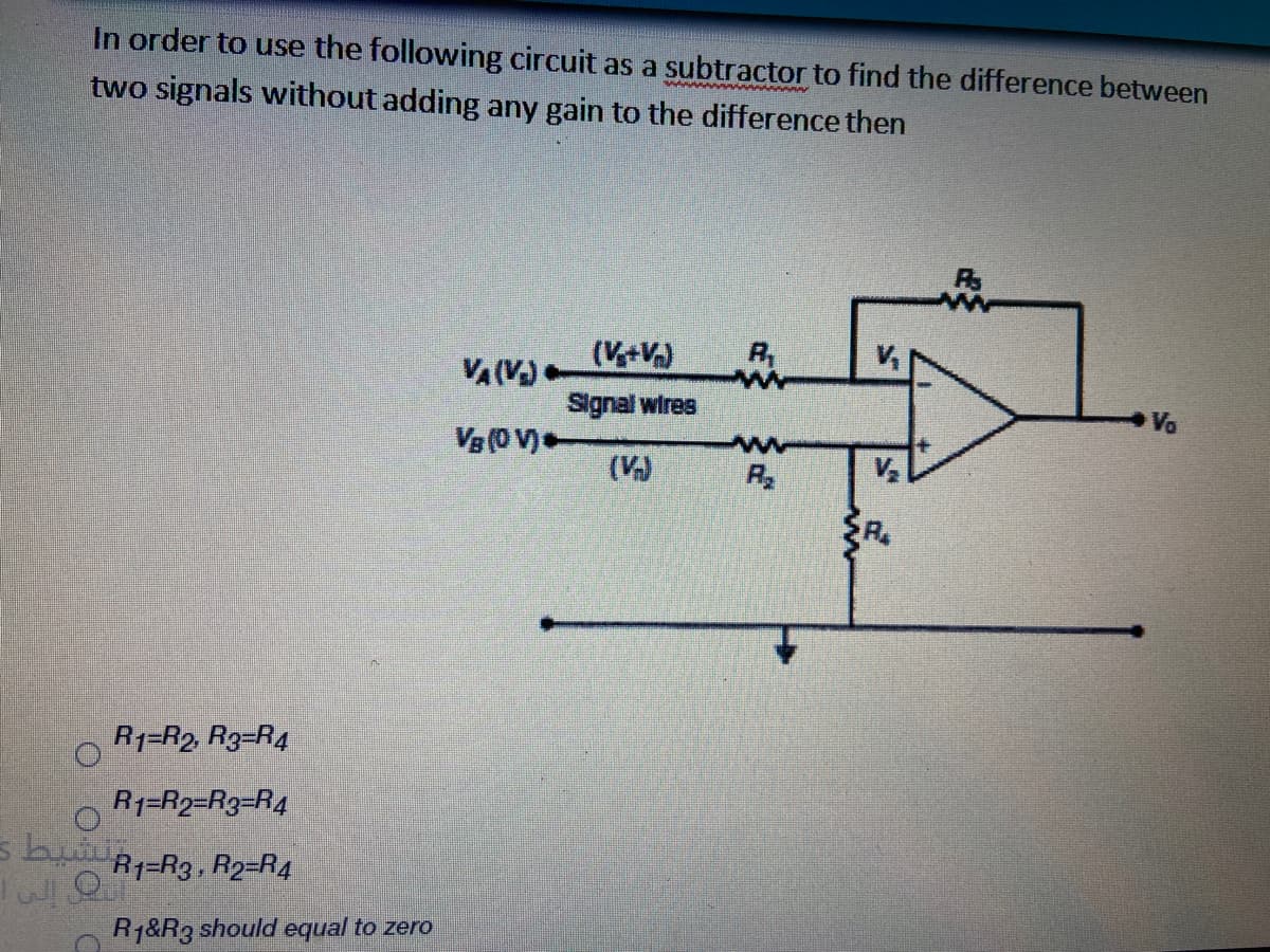 In order to use the following circuit as a subtractor to find the difference between
two signals without adding any gain to the difference then
(V+V)
VA(V
Signal wires
Va
Vg (0 V)
(V)
R
R1=R2, R3=R4
R1=R2=R3=R4
R1=R3. R2=R4
R1&R3 should equal to zero
