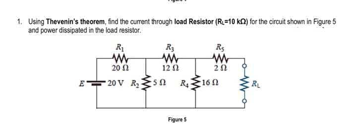 1. Using Thevenin's theorem, find the current through load Resistor (R=10 k2) for the circuit shown in Figure 5
and power dissipated in the load resistor.
R1
R3
R5
20 N
12 N
E
20 V R50
R416 N
RL
Figure 5
