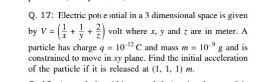 Q. 17: Electric potce ntial in a 3 dimensional space is given
by V =
1
G++) volt where x, y and z are in meter. A
particle has charge q = 10-12C and mass m = 10-° g and is
constrained to move in xy plane. Find the initial acceleration
of the particle if it is released at (1, 1, 1) m.
y
