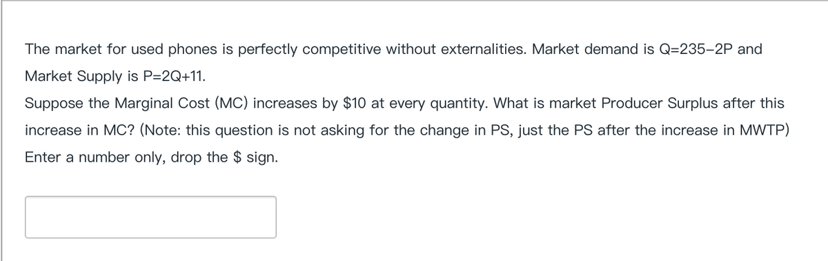 The market for used phones is perfectly competitive without externalities. Market demand is Q=235-2P and
Market Supply is P=2Q+11.
Suppose the Marginal Cost (MC) increases by $10 at every quantity. What is market Producer Surplus after this
increase in MC? (Note: this question is not asking for the change in PS, just the PS after the increase in MWTP)
Enter a number only, drop the $ sign.
