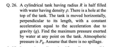 Q. 26. A cylindrical tank having radius R is half filled
with water having density p. There is a hole at the
top of the tank. The tank is moved horizontally,
perpendicular to its length, with a constant
acceleration equal to the acceleration due to
gravity (g). Find the maximum pressure exerted
by water at any point on the tank. Atmospheric
pressure is Po. Assume that there is no spillage.
