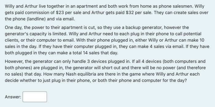 Willy and Arthur live together in an apartment and both work from home as phone salesmen. Willy
gets paid commission of $23 per sale and Arthur gets paid $32 per sale. They can create sales over
the phone (landline) and via email.
One day, the power to their apartment is cut, so they use a backup generator, however the
generator's capacity is limited. Willy and Arthur need to each plug in their phone to call potential
clients, or their computer to email. With their phone plugged in, either Willy or Arthur can make 10
sales in the day. If they have their computer plugged in, they can make 4 sales via email. If they have
both plugged in they can make a total 14 sales that day.
However, the generator can only handle 3 devices plugged in. If all 4 devices (both computers and
both phones) are plugged in, the generator will short out and there will be no power (and therefore
no sales) that day. How many Nash equilibria are there in the game where Willy and Arthur each
decide whether to just plug in their phone, or both their phone and computer for the day?
Answer:
