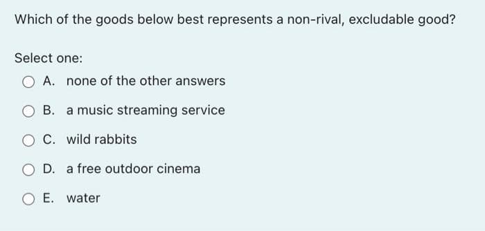 Which of the goods below best represents a non-rival, excludable good?
Select one:
O A. none of the other answers
a music streaming service
O C. wild rabbits
O D. a free outdoor cinema
O E. water
