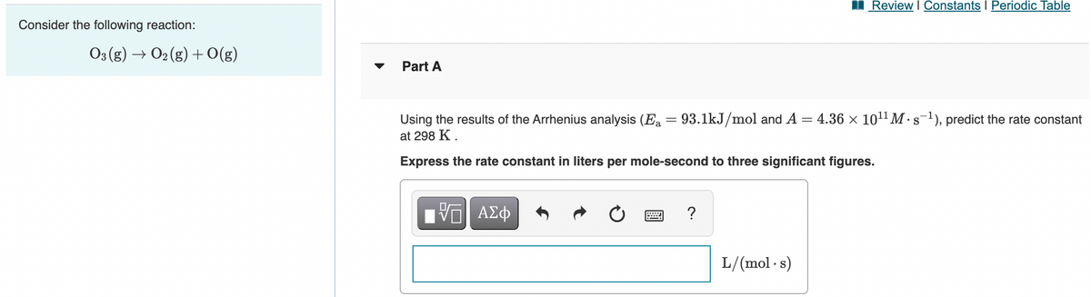 Review I Constants I Periodic Table
Consider the following reaction:
03 (g) → O2 (g) +0(g)
Part A
Using the results of the Arrhenius analysis (E = 93.1kJ/mol and A = 4.36 × 1011 M · s-1), predict the rate constant
at 298 K .
Express the rate constant in liters per mole-second to three significant figures.
VO AEO
L/(mol - s)
