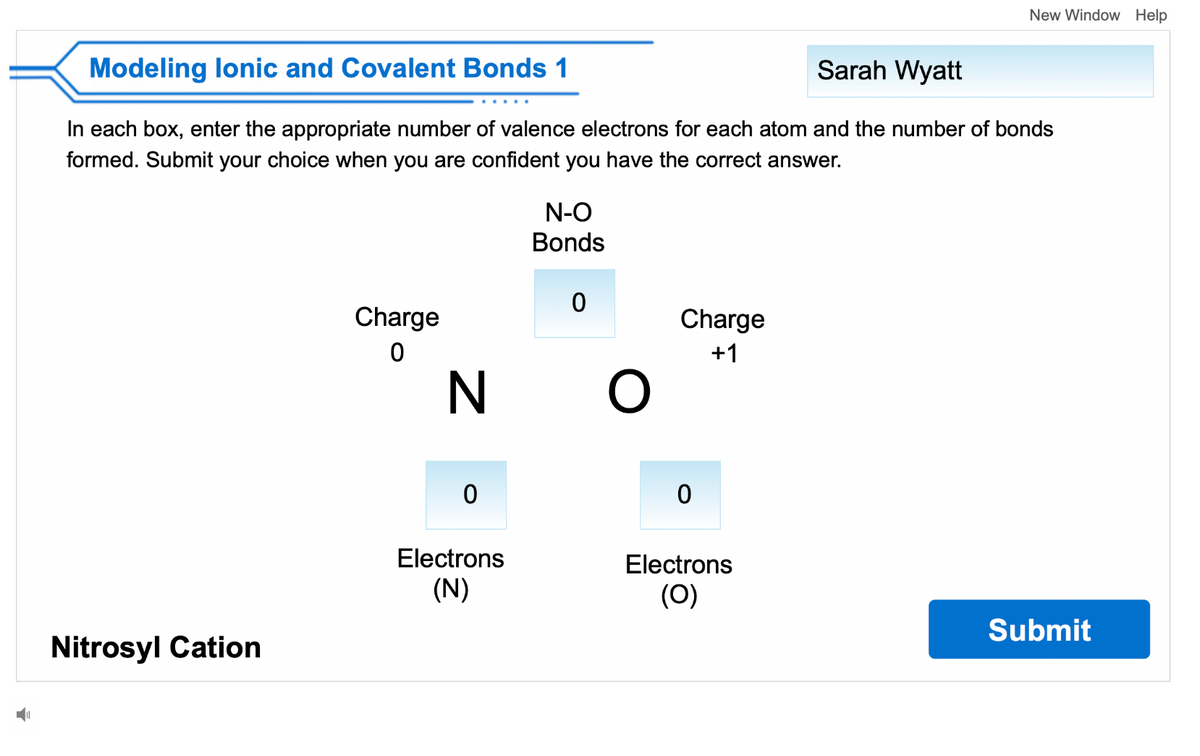 Modeling lonic and Covalent Bonds 1
Sarah Wyatt
In each box, enter the appropriate number of valence electrons for each atom and the number of bonds
formed. Submit your choice when you are confident you have the correct answer.
Nitrosyl Cation
Charge
0
N
0
Electrons
(N)
N-O
Bonds
0
O
Charge
+1
0
New Window Help
Electrons
(0)
Submit