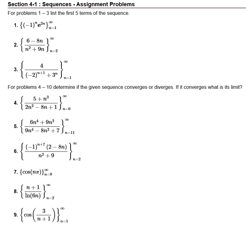 Section 4-1 : Sequences - Assignment Problems
For problems 1 – 3 list the first 5 terms of the sequence.
1. {(-1)"e?n}
In=1
6 – 8n 1°
2.
n2 + 9n J n=2
{;
00
4
3.
(-2)"†1 +3"
n=1
For problems 4 – 10 determine if the given sequence converges or diverges. If it converges what is its limit?
5+ n3
4.
2n2 – 8n +1
n=0
00
6n4 + 9n?
5.
9n4 – 8n2 + 7
n=11
(-1)*+* (2 – 8n)
6.
n2 +9
7. {cos(na)}-0
n+1)
8.
In(6n)
n=2
a f
00
3
9.
OS
n+1
